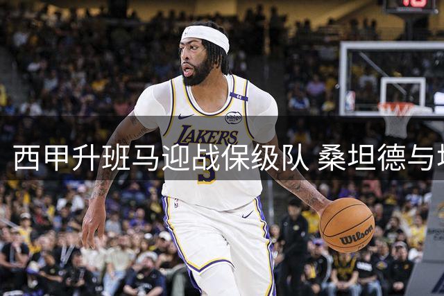 西甲升班马迎战保级队 桑坦德与埃尔切关键对决解析